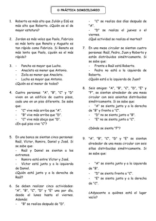  PRÁCTICA DOMICILIARIO


1.   Roberto es más alto que Julián y Edú es         - "C" se realiza dos días después de
     más alto que Roberto. ¿Quién es el de           "A".
     mayor estatura?                                 - "D" se realiza el jueves o el
                                                     viernes.
2.   Jordan es más veloz que Paolo, Fabrizio         ¿Qué actividad se realiza el martes?
     es más lento que Renato y Augusto es
     tan rápido como Fabrizio. Si Renato es     7.   En una mesa circular se sientan cuatro
     más lento que Paolo, ¿quién es el más           personas: Raúl, Pedro, Juan y Roberto y
     rápido?                                         están distribuidos simétricamente. Si
                                                     se sabe que:
3.   - Pancho es mayor que Lucho.                    - Frente a Raúl está Roberto.
     - Anacleto es menor que Antonio.                - Pedro no está a la izquierda de
     - Zoila es menor que Anacleto.                  Roberto.
     - Lucho es mayor que Antonio.                   ¿Quién está a la izquierda de Juan?
     ¿Quién es el menor de todos?
                                                8.   Seis amigos: "A", "B", "C", "D", "E" y
4.   Cuatro personas: "A", "B", "C" y "D"            "F", se sientan alrededor de una mesa
     viven en un edificio de cuatro pisos,           circular con seis asientos distribuidos
     cada uno en un piso diferente. Se sabe          simétricamente. Si se sabe que:
     que:                                            - "A" se sienta junto y a la derecha
     - "C" vive más arriba que "A".                  de "B" y frente a "C".
     - "B" vive más arriba que "D".                  - "D" no se sienta junto a "B".
     - "C" vive más abajo que "D".                   - "E" no se sienta junto a "C".
     ¿En qué piso vive "C"?
                                                     ¿Dónde se sienta "F"?

5.   En una banca se sientan cinco personas:    9.   "A", "B", "C", "D" y "E" se sientan
     Raúl, Víctor, Ramiro, Daniel y José. Si
                                                     alrededor de una mesa circular con seis
     se sabe que:
                                                     sillas distribuidas simétricamente. Si
     - Raúl y Daniel se sientan a los
     extremos.                                       se sabe que:
     - Ramiro está entre Víctor y José.
     - Víctor está junto y a la izquierda            -   "A" se sienta junto y a la izquierda
     de Daniel.                                      de "B".
     ¿Quién está junto y a la derecha de             -   "D" se sienta frente a "C".
     Raúl?                                           -   "E" se sienta junto y a la derecha
                                                     de "C".
6.   Se deben realizar cinco     actividades:
     "A", "B", "C", "D" y "E"   una por día,
                                                     ¿Adyacente a quiénes está el lugar
     desde el lunes hasta        el viernes.
                                                     vacío?
     Además:
     - "B" se realiza después   de "D".
 
