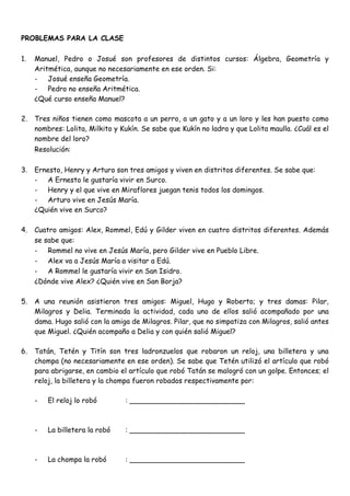 PROBLEMAS PARA LA CLASE

1.   Manuel, Pedro o Josué son profesores de distintos cursos: Álgebra, Geometría y
     Aritmética, aunque no necesariamente en ese orden. Si:
     - Josué enseña Geometría.
     - Pedro no enseña Aritmética.
     ¿Qué curso enseña Manuel?

2.   Tres niños tienen como mascota a un perro, a un gato y a un loro y les han puesto como
     nombres: Lolita, Milkito y Kukín. Se sabe que Kukín no ladra y que Lolita maulla. ¿Cuál es el
     nombre del loro?
     Resolución:

3.   Ernesto, Henry y Arturo son tres amigos y viven en distritos diferentes. Se sabe que:
     - A Ernesto le gustaría vivir en Surco.
     - Henry y el que vive en Miraflores juegan tenis todos los domingos.
     - Arturo vive en Jesús María.
     ¿Quién vive en Surco?

4.   Cuatro amigos: Alex, Rommel, Edú y Gilder viven en cuatro distritos diferentes. Además
     se sabe que:
     - Rommel no vive en Jesús María, pero Gilder vive en Pueblo Libre.
     - Alex va a Jesús María a visitar a Edú.
     - A Rommel le gustaría vivir en San Isidro.
     ¿Dónde vive Alex? ¿Quién vive en San Borja?

5.   A una reunión asistieron tres amigos: Miguel, Hugo y Roberto; y tres damas: Pilar,
     Milagros y Delia. Terminada la actividad, cada uno de ellos salió acompañado por una
     dama. Hugo salió con la amiga de Milagros. Pilar, que no simpatiza con Milagros, salió antes
     que Miguel. ¿Quién acompaño a Delia y con quién salió Miguel?

6.   Tatán, Tetén y Titín son tres ladronzuelos que robaron un reloj, una billetera y una
     chompa (no necesariamente en ese orden). Se sabe que Tetén utilizó el artículo que robó
     para abrigarse, en cambio el artículo que robó Tatán se malogró con un golpe. Entonces; el
     reloj, la billetera y la chompa fueron robados respectivamente por:

     -   El reloj lo robó        : __________________________



     -   La billetera la robó    : __________________________



     -   La chompa la robó       : __________________________
 