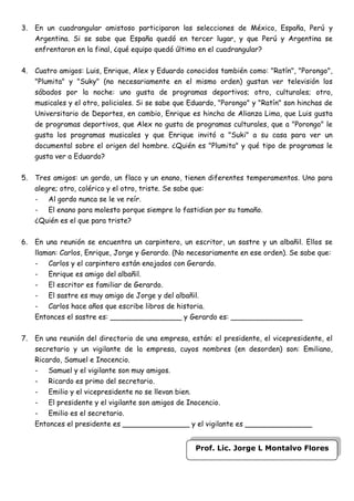 3.   En un cuadrangular amistoso participaron las selecciones de México, España, Perú y
     Argentina. Si se sabe que España quedó en tercer lugar, y que Perú y Argentina se
     enfrentaron en la final, ¿qué equipo quedó último en el cuadrangular?


4.   Cuatro amigos: Luis, Enrique, Alex y Eduardo conocidos también como: "Ratín", "Porongo",
     "Plumita" y "Suky" (no necesariamente en el mismo orden) gustan ver televisión los
     sábados por la noche: uno gusta de programas deportivos; otro, culturales; otro,
     musicales y el otro, policiales. Si se sabe que Eduardo, "Porongo" y "Ratín" son hinchas de
     Universitario de Deportes, en cambio, Enrique es hincha de Alianza Lima, que Luis gusta
     de programas deportivos, que Alex no gusta de programas culturales, que a "Porongo" le
     gusta los programas musicales y que Enrique invitó a "Suki" a su casa para ver un
     documental sobre el origen del hombre. ¿Quién es "Plumita" y qué tipo de programas le
     gusta ver a Eduardo?


5.   Tres amigos: un gordo, un flaco y un enano, tienen diferentes temperamentos. Uno para
     alegre; otro, colérico y el otro, triste. Se sabe que:
     - Al gordo nunca se le ve reír.
     - El enano para molesto porque siempre lo fastidian por su tamaño.
     ¿Quién es el que para triste?


6.   En una reunión se encuentra un carpintero, un escritor, un sastre y un albañil. Ellos se
     llaman: Carlos, Enrique, Jorge y Gerardo. (No necesariamente en ese orden). Se sabe que:
     - Carlos y el carpintero están enojados con Gerardo.
     - Enrique es amigo del albañil.
     - El escritor es familiar de Gerardo.
     - El sastre es muy amigo de Jorge y del albañil.
     - Carlos hace años que escribe libros de historia.
     Entonces el sastre es: ________________ y Gerardo es: ________________


7.   En una reunión del directorio de una empresa, están: el presidente, el vicepresidente, el
     secretario y un vigilante de la empresa, cuyos nombres (en desorden) son: Emiliano,
     Ricardo, Samuel e Inocencio.
     - Samuel y el vigilante son muy amigos.
     - Ricardo es primo del secretario.
     - Emilio y el vicepresidente no se llevan bien.
     - El presidente y el vigilante son amigos de Inocencio.
     - Emilio es el secretario.
     Entonces el presidente es _______________ y el vigilante es _______________


                                                      Prof. Lic. Jorge L Montalvo Flores
 