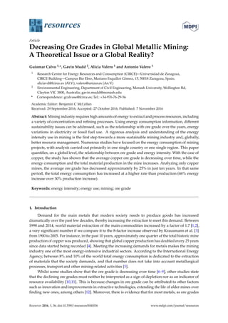 resources
Article
Decreasing Ore Grades in Global Metallic Mining:
A Theoretical Issue or a Global Reality?
Guiomar Calvo 1,*, Gavin Mudd 2, Alicia Valero 1 and Antonio Valero 1
1 Research Centre for Energy Resources and Consumption (CIRCE)—Universidad de Zaragoza,
CIRCE Building—Campus Río Ebro, Mariano Esquillor Gómez, 15, 50018 Zaragoza, Spain;
aliciavd@fcirce.es (Al.V.), valero@unizar.es (An.V.)
2 Environmental Engineering, Department of Civil Engineering, Monash University, Wellington Rd,
Clayton VIC 3800, Australia; gavin.mudd@monash.edu
* Correspondence: gcalvose@fcirce.es; Tel.: +34-976-76-29-56
Academic Editor: Benjamin C McLellan
Received: 29 September 2016; Accepted: 27 October 2016; Published: 7 November 2016
Abstract: Mining industry requires high amounts of energy to extract and process resources, including
a variety of concentration and reﬁning processes. Using energy consumption information, different
sustainability issues can be addressed, such as the relationship with ore grade over the years, energy
variations in electricity or fossil fuel use. A rigorous analysis and understanding of the energy
intensity use in mining is the ﬁrst step towards a more sustainable mining industry and, globally,
better resource management. Numerous studies have focused on the energy consumption of mining
projects, with analysis carried out primarily in one single country or one single region. This paper
quantiﬁes, on a global level, the relationship between ore grade and energy intensity. With the case of
copper, the study has shown that the average copper ore grade is decreasing over time, while the
energy consumption and the total material production in the mine increases. Analyzing only copper
mines, the average ore grade has decreased approximately by 25% in just ten years. In that same
period, the total energy consumption has increased at a higher rate than production (46% energy
increase over 30% production increase).
Keywords: energy intensity; energy use; mining; ore grade
1. Introduction
Demand for the main metals that modern society needs to produce goods has increased
dramatically over the past few decades, thereby increasing the extraction to meet this demand. Between
1998 and 2014, world material extraction of the main commodities increased by a factor of 1.7 [1,2],
a very signiﬁcant number if we compare it to the 8-factor increase observed by Krausmann et al. [3]
from 1900 to 2005. For instance, in the past 10 years, approximately one quarter of the total historic mine
production of copper was produced, showing that global copper production has doubled every 25 years
since data started being recorded [4]. Meeting the increasing demands for metals makes the mining
industry one of the most energy-intensive industrial sectors. According to the International Energy
Agency, between 8% and 10% of the world total energy consumption is dedicated to the extraction
of materials that the society demands, and that number does not take into account metallurgical
processes, transport and other mining-related activities [5].
Whilst some studies show that the ore grade is decreasing over time [6–9], other studies state
that the declining ore grades must neither be interpreted as a sign of depletion nor as an indicator of
resource availability [10,11]. This is because changes in ore grade can be attributed to other factors
such as innovation and improvements in extractive technologies, extending the life of older mines over
ﬁnding new ones, among others [12]. Moreover, there is evidence that for most metals, as ore grades
Resources 2016, 5, 36; doi:10.3390/resources5040036 www.mdpi.com/journal/resources
 