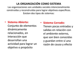 LA ORGANIZACIÓN COMO SISTEMA
Las organizaciones son unidades sociales intencionalmente
construidas y reconstruidas para lograr objetivos específicos.
Existen dos tipos de sistemas:
• Sistema Abierto:
Conjunto de elementos
dinámicamente
relacionados, en
interacción que
desarrollan una
actividad para lograr un
objetivo o propósito
• Sistema Cerrado:
Tienen pocas entradas y
salidas en relación con
el ambiente externo,
que son bien conocidas
y guardan entre sí una
razón de causa y efecto
 