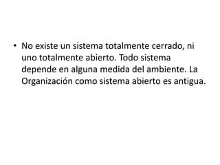 • No existe un sistema totalmente cerrado, ni
uno totalmente abierto. Todo sistema
depende en alguna medida del ambiente. La
Organización como sistema abierto es antigua.
 