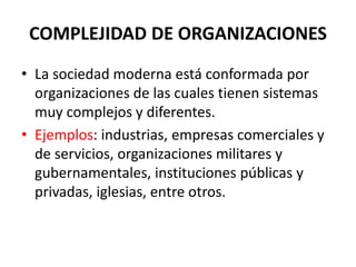 COMPLEJIDAD DE ORGANIZACIONES
• La sociedad moderna está conformada por
organizaciones de las cuales tienen sistemas
muy complejos y diferentes.
• Ejemplos: industrias, empresas comerciales y
de servicios, organizaciones militares y
gubernamentales, instituciones públicas y
privadas, iglesias, entre otros.
 