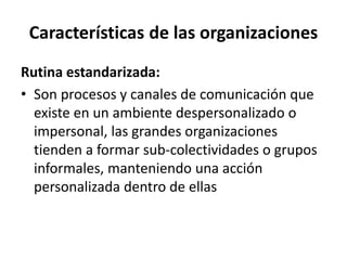 Características de las organizaciones
Rutina estandarizada:
• Son procesos y canales de comunicación que
existe en un ambiente despersonalizado o
impersonal, las grandes organizaciones
tienden a formar sub-colectividades o grupos
informales, manteniendo una acción
personalizada dentro de ellas
 