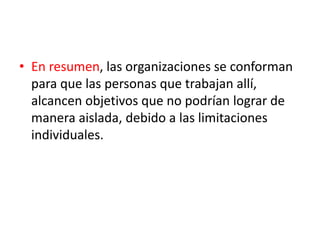 • En resumen, las organizaciones se conforman
para que las personas que trabajan allí,
alcancen objetivos que no podrían lograr de
manera aislada, debido a las limitaciones
individuales.
 