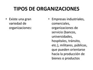 TIPOS DE ORGANIZACIONES
• Existe una gran
variedad de
organizaciones:
• Empresas industriales,
comerciales,
organizaciones de
servicio (bancos,
universidades,
hospitales, tránsito,
etc.), militares, públicas,
que pueden orientarse
hacia la producción de
bienes o productos
 