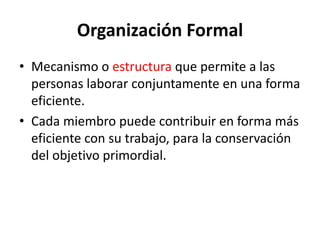 Organización Formal
• Mecanismo o estructura que permite a las
personas laborar conjuntamente en una forma
eficiente.
• Cada miembro puede contribuir en forma más
eficiente con su trabajo, para la conservación
del objetivo primordial.
 
