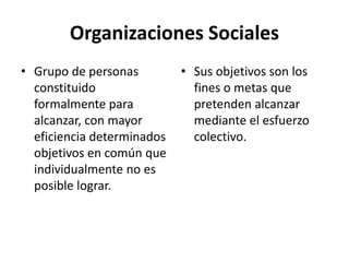 Organizaciones Sociales
• Grupo de personas
constituido
formalmente para
alcanzar, con mayor
eficiencia determinados
objetivos en común que
individualmente no es
posible lograr.
• Sus objetivos son los
fines o metas que
pretenden alcanzar
mediante el esfuerzo
colectivo.
 