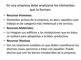 En una empresa debe analizarse los elementos
que la forman:
• Recursos Humanos.
• Elementos activos de la empresa, es decir, aquellos cuyo
trabajo es de categoría más intelectual y de servicio.
• Recursos Materiales.
• Lo integran sus edificios y las instalaciones que en éstos
se realizan para adoptarlas a la labor productiva.
• Recursos Técnicos.
• Son las relaciones estables en que deben coordinarse las
diversas cosas, personas o éstas con aquéllas. Puede
decirse que son los bienes inmateriales de la empresa.
 