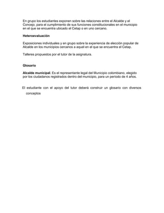En grupo los estudiantes exponen sobre las relaciones entre el Alcalde y el
Concejo, para el cumplimiento de sus funciones constitucionales en el municipio
en el que se encuentra ubicado el Cetap o en uno cercano.
Heteroevaluación
Exposiciones individuales y en grupo sobre la experiencia de elección popular de
Alcalde en los municipios cercanos a aquel en el que se encuentra el Cetap.
Talleres propuestos por el tutor de la asignatura.
Glosario
Alcalde municipal. Es el representante legal del Municipio colombiano, elegido
por los ciudadanos registrados dentro del municipio, para un período de 4 años.
El estudiante con el apoyo del tutor deberá construir un glosario con diversos
conceptos
 