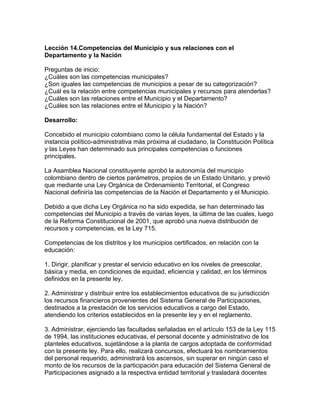 Lección 14.Competencias del Municipio y sus relaciones con el
Departamento y la Nación
Preguntas de inicio:
¿Cuáles son las competencias municipales?
¿Son iguales las competencias de municipios a pesar de su categorización?
¿Cuál es la relación entre competencias municipales y recursos para atenderlas?
¿Cuáles son las relaciones entre el Municipio y el Departamento?
¿Cuáles son las relaciones entre el Municipio y la Nación?
Desarrollo:
Concebido el municipio colombiano como la célula fundamental del Estado y la
instancia político-administrativa más próxima al ciudadano, la Constitución Política
y las Leyes han determinado sus principales competencias o funciones
principales.
La Asamblea Nacional constituyente aprobó la autonomía del municipio
colombiano dentro de ciertos parámetros, propios de un Estado Unitario, y previó
que mediante una Ley Orgánica de Ordenamiento Territorial, el Congreso
Nacional definiría las competencias de la Nación el Departamento y el Municipio.
Debido a que dicha Ley Orgánica no ha sido expedida, se han determinado las
competencias del Municipio a través de varias leyes, la última de las cuales, luego
de la Reforma Constitucional de 2001, que aprobó una nueva distribución de
recursos y competencias, es la Ley 715.
Competencias de los distritos y los municipios certificados, en relación con la
educación:
1. Dirigir, planificar y prestar el servicio educativo en los niveles de preescolar,
básica y media, en condiciones de equidad, eficiencia y calidad, en los términos
definidos en la presente ley.
2. Administrar y distribuir entre los establecimientos educativos de su jurisdicción
los recursos financieros provenientes del Sistema General de Participaciones,
destinados a la prestación de los servicios educativos a cargo del Estado,
atendiendo los criterios establecidos en la presente ley y en el reglamento.
3. Administrar, ejerciendo las facultades señaladas en el artículo 153 de la Ley 115
de 1994, las instituciones educativas, el personal docente y administrativo de los
planteles educativos, sujetándose a la planta de cargos adoptada de conformidad
con la presente ley. Para ello, realizará concursos, efectuará los nombramientos
del personal requerido, administrará los ascensos, sin superar en ningún caso el
monto de los recursos de la participación para educación del Sistema General de
Participaciones asignado a la respectiva entidad territorial y trasladará docentes
 