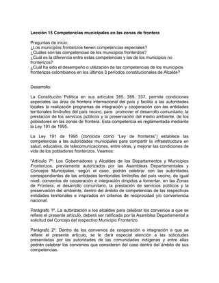 Lección 15 Competencias municipales en las zonas de frontera
Preguntas de inicio:
¿Los municipios fronterizos tienen competencias especiales?
¿Cuáles son las competencias de los municipios fronterizos?
¿Cuál es la diferencia entre estas competencias y las de los municipios no
fronterizos?
¿Cuál ha sido el desempeño o utilización de las competencias de los municipios
fronterizos colombianos en los últimos 3 períodos constitucionales de Alcalde?
Desarrollo:
La Constitución Política en sus artículos 285, 289, 337, permite condiciones
especiales las área de frontera internacional del país y facilita a las autoridades
locales la realización programas de integración y cooperación con las entidades
territoriales limítrofes del país vecino, para promover el desarrollo comunitario, la
prestación de los servicios públicos y la preservación del medio ambiente, de los
pobladores en las zonas de frontera. Esta competencia es reglamentada mediante
la Ley 191 de 1995.
La Ley 191 de 1995 (conocida como “Ley de fronteras”) establece las
competencias a las autoridades municipales para compartir la infraestructura en
salud, educativa, de telecomunicaciones, entre otras, y mejorar las condiciones de
vida de los pobladores fronterizos. Veamos:
“Artículo 7º. Los Gobernadores y Alcaldes de los Departamentos y Municipios
Fronterizos, previamente autorizados por las Asambleas Departamentales y
Concejos Municipales, según el caso, podrán celebrar con las autoridades
correspondientes de las entidades territoriales limítrofes del país vecino, de igual
nivel, convenios de cooperación e integración dirigidos a fomentar, en las Zonas
de Frontera, el desarrollo comunitario, la prestación de servicios públicos y la
preservación del ambiente, dentro del ámbito de competencias de las respectivas
entidades territoriales e inspirados en criterios de reciprocidad y/o conveniencia
nacional.
Parágrafo 1º. La autorización a los alcaldes para celebrar los convenios a que se
refiere el presente artículo, deberá ser ratificada por la Asamblea Departamental a
solicitud del Concejo del respectivo Municipio Fronterizo.
Parágrafo 2º. Dentro de los convenios de cooperación e integración a que se
refiere el presente artículo, se le dará especial atención a las solicitudes
presentadas por las autoridades de las comunidades indígenas y entre ellas
podrán celebrar los convenios que consideren del caso dentro del ámbito de sus
competencias.
 