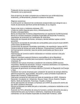 Protección de los recursos ambientales
Planeación de la colonización
Para el ejercicio de estas competencias se determina que el Minrelaciones
Exteriores y el Minambiente, prestarán la asesoría necesaria.
Régimen económico
A continuación se relacionan las condiciones excepcionales que otorga la Ley a
través de decisiones del Nivel central del Estado, en su mayoría:
Apoyo a las micro y medianas empresas, (IFI)
Líneas de crédito especial para micro y famiempresas (IFI)
Empleo a discapacitados
Bonos de Desarrollo Fronterizo (Departamentos con aprobación de Minhacienda)
Bonos en moneda extranjera (Unidades Especiales de Desarrollo Fronterizo)
Importación de productos con certificados de venta libre,
Reducción de impuesto de licores, cervezas y demás bebidas sujetas a dicho
gravamen
Importación exonerada de aranceles de combustibles para consumo local (UEDF)
(Visto bueno del Minminas)
Construcción de parques industriales nacionales y de exportación (apoyo del IFI)
Compra-venta de divisas por parte de Bancos, Corporaciones Financieras, casas
de financiamiento comercial, casa de cambio (autorizados por Banco de la
República)
Operaciones de comercio exterior declaradas en moneda nacional o del país
vecino (UEDF)
Régimen cambiario especial (Gobierno nacional/Banco de la República)
Líneas especiales de crédito para reconversión industrial y reconversión de
empresas, IFI
Instalación de nuevas empresas o ampliación de existentes (DIAN exonera
impuestos), libertad de asociación. Excluye: empresas destinadas a la explotación,
exploración o transporte de petróleo o de gas
Empresas de generación de energía eléctrica (Comisión de Regulación de Energía
y Gas)
Instalación de nuevas empresas para: prestación de servicio de energía eléctrica,
telecomunicaciones, agua potable, educación y salud (Unidades Especiales de
Desarrrollo Fronterizo, Gobernaciones)
Internación temporal de vehículos por parte de residentes en UEDF, (Gobierno
Nacional). Circulación en: Amazonas, Arauca, Cesar, Chocó, Guainía, Guajira,
Nariño, Norte de Santander, Putumayo, Vaupés y Vichada
Eximir del impuesto de remesas a empresas con el 80% de producción dentro de
las UEDF (Gobierno Nacional)
Elimina el impuesto de salida del país a nacionales y extranjeros residentes en las
UEDF (DIAN)
Exención de IVA a alimentos de consumo humano y animal, elementos de aseo y
medicamentos para uso humano o veterinario, originarios de los países
colindantes con las Unidades Especiales de Desarrollo Fronterizo, UEDF
 