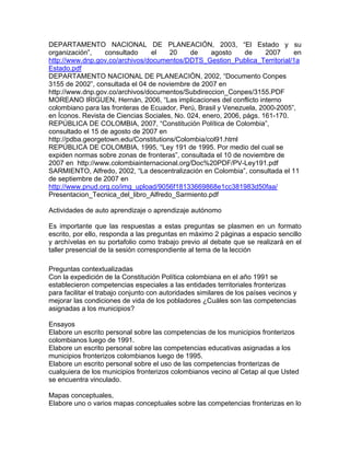 DEPARTAMENTO NACIONAL DE PLANEACIÓN, 2003, “El Estado y su
organización”, consultado el 20 de agosto de 2007 en
http://www.dnp.gov.co/archivos/documentos/DDTS_Gestion_Publica_Territorial/1a
Estado.pdf
DEPARTAMENTO NACIONAL DE PLANEACIÒN, 2002, “Documento Conpes
3155 de 2002”, consultada el 04 de noviembre de 2007 en
http://www.dnp.gov.co/archivos/documentos/Subdireccion_Conpes/3155.PDF
MOREANO IRIGUEN, Hernán, 2006, “Las implicaciones del conflicto interno
colombiano para las fronteras de Ecuador, Perú, Brasil y Venezuela, 2000-2005”,
en Íconos. Revista de Ciencias Sociales, No. 024, enero, 2006, págs. 161-170.
REPÚBLICA DE COLOMBIA, 2007, “Constitución Política de Colombia”,
consultado el 15 de agosto de 2007 en
http://pdba.georgetown.edu/Constitutions/Colombia/col91.html
REPÚBLICA DE COLOMBIA, 1995, “Ley 191 de 1995. Por medio del cual se
expiden normas sobre zonas de fronteras”, consultada el 10 de noviembre de
2007 en http://www.colombiainternacional.org/Doc%20PDF/PV-Ley191.pdf
SARMIENTO, Alfredo, 2002, “La descentralización en Colombia”, consultada el 11
de septiembre de 2007 en
http://www.pnud.org.co/img_upload/9056f18133669868e1cc381983d50faa/
Presentacion_Tecnica_del_libro_Alfredo_Sarmiento.pdf
Actividades de auto aprendizaje o aprendizaje autónomo
Es importante que las respuestas a estas preguntas se plasmen en un formato
escrito, por ello, responda a las preguntas en máximo 2 páginas a espacio sencillo
y archívelas en su portafolio como trabajo previo al debate que se realizará en el
taller presencial de la sesión correspondiente al tema de la lección
Preguntas contextualizadas
Con la expedición de la Constitución Política colombiana en el año 1991 se
establecieron competencias especiales a las entidades territoriales fronterizas
para facilitar el trabajo conjunto con autoridades similares de los países vecinos y
mejorar las condiciones de vida de los pobladores ¿Cuáles son las competencias
asignadas a los municipios?
Ensayos
Elabore un escrito personal sobre las competencias de los municipios fronterizos
colombianos luego de 1991.
Elabore un escrito personal sobre las competencias educativas asignadas a los
municipios fronterizos colombianos luego de 1995.
Elabore un escrito personal sobre el uso de las competencias fronterizas de
cualquiera de los municipios fronterizos colombianos vecino al Cetap al que Usted
se encuentra vinculado.
Mapas conceptuales,
Elabore uno o varios mapas conceptuales sobre las competencias fronterizas en lo
 