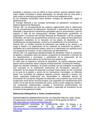 entidades y sectores a que se refiere el inciso anterior, quienes deberán estar o
haber estado vinculados a dichas actividades. Su período será de ocho años y
cada cuatro se renovará parcialmente en la forma que establezca la ley.
En las entidades territoriales habrá también consejos de planeación, según lo
determine la ley.
El Consejo Nacional y los consejos territoriales de planeación constituyen el
Sistema Nacional de Planeación.
Articulo 342. La correspondiente ley orgánica reglamentará todo lo relacionado
con los procedimientos de elaboración, aprobación y ejecución de los planes de
desarrollo y dispondrá los mecanismos apropiados para su armonización y para la
sujeción a ellos de los presupuestos oficiales. Determinará, igualmente, la
organización y funciones del Consejo Nacional de Planeación y de los consejos
territoriales, así como los procedimientos conforme a los cuales se hará efectiva la
participación ciudadana en la discusión de los planes de desarrollo, y las
modificaciones correspondientes, conforme a lo establecido en la Constitución.
Articulo 343. La entidad nacional de planeación que señale la ley, tendrá a su
cargo el diseño y la organización de los sistemas de evaluación de gestión y
resultados de la administración pública, tanto en lo relacionado con políticas como
con proyectos de inversión, en las condiciones que ella determine.
Articulo 344. Los organismos departamentales de planeación harán la evaluación
de gestión y resultados sobre los planes y programas de desarrollo e inversión de
los departamentos y municipios, y participarán en la preparación de los
presupuestos de estos últimos en los términos que señale la ley”.
En todo caso el organismo nacional de planeación, de manera selectiva, podrá
ejercer dicha evaluación sobre cualquier entidad territorial” (Constitución Política).
Según los estudios realizados, se puede constatar que las entidades municipales
han avanzado en la experiencia institucional de formulación, ejecución y
evaluación de los planes de desarrollo municipal. Estos planes se han convertido
en la guía de la gestión y acción de los funcionarios municipales, en diferente
grado. Los municipios de categoría especial, primera, segunda y tercera, con
mayor capacidad institucional han desarrollado la capacidad técnica de
formulación de sus planes integrales de desarrollo y los proyectos que sirven para
la ejecución anual de los recursos propios y los asignados por transferencias de la
nación. En el caso de los municipios de cuarta, quinta y sexta categorías, debido a
sus condiciones institucionales, sociales y económicas predominantes, los
procesos de planeación son de menor calidad y capacidad de orientación de las
acciones de los gobiernos locales.
Referencias bibliográficas y textos complementarios
DEPARTAMENTO ADMINISTRATIVO DE LA FUNCIÓN PÚBLICA, 2006, “Sobre
la Organización General del Estado”, consultado el 30 de agosto de 2007 en
http://www.dafp.gov.co/Documentos/indice.pdf
DEPARTAMENTO NACIONAL DE PLANEACIÓN, 2003, “El Estado y su
organización”, consultado el 20 de agosto de 2007 en
http://www.dnp.gov.co/archivos/documentos/DDTS_Gestion_Publica_Territorial/1a
Estado.pdf
 
