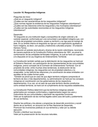 Lección 18. Resguardos Indígenas
Preguntas de inicio:
¿Qué es un resguardo indígena?
¿Cuáles son las características de los resguardos indígenas?
¿Qué normas regulan la existencia de los resguardos indígenas colombianos?
¿Cuáles son las relaciones entre los resguardos y los municipios colombianos?
¿Cuáles son las autoridades reconocidas en los resguardos indígenas
colombianos?
Desarrollo:
“El resguardo es una institución legal y sociopolítica de origen colonial y de
carácter especial, conformada por una comunidad o parcialidad indígena que, con
un título de propiedad comunitaria, posee su territorio y se rige para el manejo de
éste. En su ámbito interno el resguardo se rige por una organización ajustada al
fuero indígena, es decir, con pautas y tradiciones culturales propias.” (Fundación
Hemera Terra).
En atención al carácter pluricultural y diverso de la nación colombiana, reconocido
de manera explícita en la Constitución Política colombiana de 1991, se prevé la
conformación de las entidades territoriales indígenas, la cual se hará con sujeción
a lo dispuesto en la Ley Orgánica de Ordenamiento Territorial.
La Constitución también señala que la delimitación de los resguardos se hará por
el Gobierno Nacional, con participación de los representantes de las comunidades
indígenas, previo concepto de la Comisión de Ordenamiento Territorial. Con el
propósito de evitar, entre muchas otras tendencias, la destrucción de las
comunidades indígenas, los resguardos son de propiedad colectiva y no
enajenable. La ley definirá las relaciones y la coordinación de estas entidades con
aquellas de las cuales formen parte.
También se prevé que en caso de que algún territorio indígena comprenda el
territorio de dos o más departamentos, su administración se hará por los consejos
indígenas en coordinación con los gobernadores de los respectivos
departamentos. A su vez, en el caso de que este territorio decida constituirse
como entidad territorial, se hará con el cumplimiento de los requisitos establecidos.
La Constitución Política determinó que los territorios indígenas estarán
gobernados por consejos conformados y reglamentados según los usos y
costumbres de sus comunidades y ejercerán las siguientes funciones:
Velar por la aplicación de las normas legales sobre usos del suelo y poblamiento
de sus territorios.
Diseñar las políticas y los planes y programas de desarrollo económico y social
dentro de su territorio, en armonía con el Plan Nacional de Desarrollo.
Promover las inversiones públicas en sus territorios y velar por su debida
ejecución.
Percibir y distribuir sus recursos.
Velar por la preservación de los recursos naturales.
 