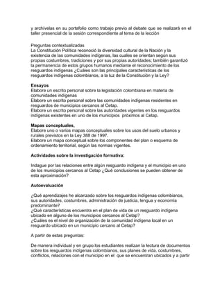 y archívelas en su portafolio como trabajo previo al debate que se realizará en el
taller presencial de la sesión correspondiente al tema de la lección
Preguntas contextualizadas
La Constitución Política reconoció la diversidad cultural de la Nación y la
existencia de las comunidades indígenas, las cuales se orientan según sus
propias costumbres, tradiciones y por sus propias autoridades; también garantizó
la permanencia de estos grupos humanos mediante el reconocimiento de los
resguardos indígenas ¿Cuáles son las principales características de los
resguardos indígenas colombianos, a la luz de la Constitución y la Ley?
Ensayos
Elabore un escrito personal sobre la legislación colombiana en materia de
comunidades indígenas
Elabore un escrito personal sobre las comunidades indígenas residentes en
resguardos de municipios cercanos al Cetap.
Elabore un escrito personal sobre las autoridades vigentes en los resguardos
indígenas existentes en uno de los municipios próximos al Cetap.
Mapas conceptuales,
Elabore uno o varios mapas conceptuales sobre los usos del suelo urbanos y
rurales previstos en la Ley 388 de 1997.
Elabore un mapa conceptual sobre los componentes del plan o esquema de
ordenamiento territorial, según las normas vigentes.
Actividades sobre la investigación formativa:
Indague por las relaciones entre algún resguardo indígena y el municipio en uno
de los municipios cercanos al Cetap ¿Qué conclusiones se pueden obtener de
esta aproximación?
Autoevaluación
¿Qué aprendizajes he alcanzado sobre los resguardos indígenas colombianos,
sus autoridades, costumbres, administración de justicia, lengua y economía
predominante?
¿Qué características encuentra en el plan de vida de un resguardo indígena
ubicado en alguno de los municipios cercanos al Cetap?
¿Cuáles es el nivel de organización de la comunidad indígena local en un
resguardo ubicado en un municipio cercano al Cetap?
A partir de estas preguntas:
De manera individual y en grupo los estudiantes realizan la lectura de documentos
sobre los resguardos indígenas colombianos, sus planes de vida, costumbres,
conflictos, relaciones con el municipio en el que se encuentran ubicados y a partir
 