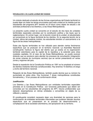 Introducción a la cuarta unidad del módulo
Un módulo dedicado al estudio de las formas organizativas del Estado territorial no
puede dejar sin tratar los temas enunciados para esta unidad en la medida que los
estudiantes del programa APT tendrán en el futuro como objeto de estudio o de
actividad profesional a los Distritos y a las Áreas Metropolitanas.
La presente cuarta unidad se concentra en el estudio de dos tipos de unidades
territoriales especiales previstas por la constitución política y las leyes que la
reglamentaron. En primer lugar, con la lección inicial de la unidad, el estudiantado
se concentrará en la figura territorial de los distritos. En la segunda lección de la
Unidad, última del presente módulo, los estudiantes tendrán un acercamiento a la
figura de las áreas metropolitanas.
Estas dos figuras territoriales se han utilizado para atender ciertos fenómenos
específicos que se producen en el territorio nacional. La Asamblea Nacional
constituyente mantuvo la figura del distrito que ya existía en la organización
territorial colombiana para la capital de la república y la extendió para otras
ciudades capitales. En el caso de las Áreas Metropolitanas, se puede avanzar
diciendo que se previeron para atender los procesos de conurbación (integración
de zonas urbanas de municipios vecinos) que se venían presentando en varias
zonas y regiones del país.
Desde la expedición de la Constitución Política en 1991 se ha ampliado el número
de distritos mediante reformas constitucionales. Hoy tenemos 10 distritos a lo largo
y ancho del territorio nacional.
Respecto de las Áreas Metropolitanas, también puede decirse que su número ha
aumentado en estos años. Hoy funcionan 7 áreas metropolitanas constituidas
formalmente y 10 en proceso de conformación oficial.
Justificación
Los Distritos y las Áreas Metropolitanas son entidades territoriales especiales
previstas en la Constitución Política con funciones particulares que deben ser
conocidas por los estudiantes del programa de APT, futuros profesionales que
deberán desempeñarse en dichas entidades o convertirlas en objeto de su
reflexión y estudio.
El constituyente consideró necesario dejar una diversidad de opciones para la
conformación de entidades territoriales intermedias que pudieran atender asuntos
específicos que se presentaran en el proceso de desenvolvimiento y
complejización de la sociedad colombiana y de apropiación de su territorio.
 