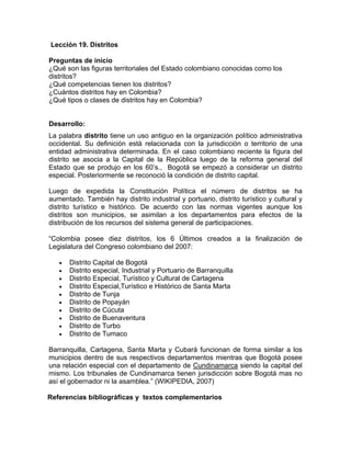 Lección 19. Distritos
Preguntas de inicio
¿Qué son las figuras territoriales del Estado colombiano conocidas como los
distritos?
¿Qué competencias tienen los distritos?
¿Cuántos distritos hay en Colombia?
¿Qué tipos o clases de distritos hay en Colombia?
Desarrollo:
La palabra distrito tiene un uso antiguo en la organización político administrativa
occidental. Su definición está relacionada con la jurisdicción o territorio de una
entidad administrativa determinada. En el caso colombiano reciente la figura del
distrito se asocia a la Capital de la República luego de la reforma general del
Estado que se produjo en los 60’s., Bogotá se empezó a considerar un distrito
especial. Posteriormente se reconoció la condición de distrito capital.
Luego de expedida la Constitución Política el número de distritos se ha
aumentado. También hay distrito industrial y portuario, distrito turístico y cultural y
distrito turístico e histórico. De acuerdo con las normas vigentes aunque los
distritos son municipios, se asimilan a los departamentos para efectos de la
distribución de los recursos del sistema general de participaciones.
“Colombia posee diez distritos, los 6 Últimos creados a la finalización de
Legislatura del Congreso colombiano del 2007:
• Distrito Capital de Bogotá
• Distrito especial, Industrial y Portuario de Barranquilla
• Distrito Especial, Turístico y Cultural de Cartagena
• Distrito Especial,Turístico e Histórico de Santa Marta
• Distrito de Tunja
• Distrito de Popayán
• Distrito de Cúcuta
• Distrito de Buenaventura
• Distrito de Turbo
• Distrito de Tumaco
Barranquilla, Cartagena, Santa Marta y Cubará funcionan de forma similar a los
municipios dentro de sus respectivos departamentos mientras que Bogotá posee
una relación especial con el departamento de Cundinamarca siendo la capital del
mismo. Los tribunales de Cundinamarca tienen jurisdicción sobre Bogotá mas no
así el gobernador ni la asamblea.” (WIKIPEDIA, 2007)
Referencias bibliográficas y textos complementarios
 