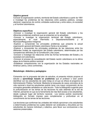 Objetivo general
Conocer la organización central y territorial del Estado colombiano a partir de 1991
e investigar los problemas de las relaciones entre poderes públicos, consejo
electoral, organismos de control, entidades autónomas y entre estos y la sociedad
y el hombre colombianos.
Objetivos específicos
-Conocer e investigar la organización general del Estado colombiano y los
diferentes problemas analíticos que se presentan en la actualidad.
-Conocer e investigar la organización territorial del Estado colombiano,
especialmente, el nivel intermedio o Departamento/Distrito y el
Municipio/Resguardos Indígenas
-Explorar y comprender los principales problemas que presenta la actual
organización general del Estado colombiano frente a la sociedad
-Explorar y comprender los principales problemas de las relaciones entre los
diferentes niveles de organización del Estado colombiano, determinadas por las
competencias definidas por la Constitución y las Leyes.
-Conocer e Investigar las relaciones entre las formas territoriales del Estado y la
sociedad civil colombiana.
-Conocer el proceso de consolidación del Estado nación colombiano en la última
etapa de la historia política nacional
-Establecer comparaciones con la organización de los Estados nacionales en
América Latina y otros continentes.
Metodología didáctica y pedagógica
Coherente con la propuesta del plan de estudios, el presente módulo propone el
estudio y aprendizaje basado en problemas que el profesor o tutor podrá
identificar con los estudiantes de cada Cetap en el que se ofrece el programa de
Administración Pública Territorial. Mediante la búsqueda de casos concretos de la
vida nacional o local los estudiantes podrán tener una mayor comprensión de los
conceptos generales señalados en cada lección. Toda la bibliografía sugerida para
la profundización en los temas de las lecciones ha sido obtenida de la red de
Internet, pensando en que es la herramienta de más fácil acceso a los estudiantes,
desde cualquier lugar del territorio nacional. Los tutores podrán recomendar
bibliografía en formato impreso para complementar y profundizar en el
conocimiento de los temas de las lecciones.
Las lecciones que conforman las unidades del módulo aproximan a los estudiantes
a determinados problemas los cuales deberán ser analizados y discutidos por los
estudiantes de manera individual y colectiva, para llevar sus conclusiones a las
sesiones presenciales.
 