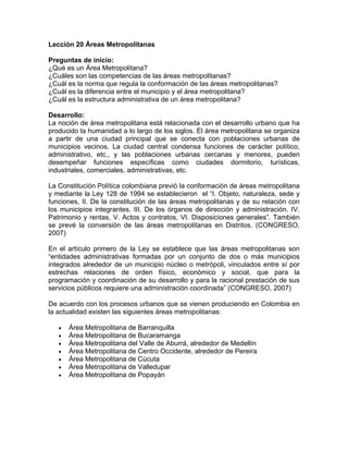 Lección 20 Áreas Metropolitanas
Preguntas de inicio:
¿Qué es un Área Metropolitana?
¿Cuáles son las competencias de las áreas metropolitanas?
¿Cuál es la norma que regula la conformación de las áreas metropolitanas?
¿Cuál es la diferencia entre el municipio y el área metropolitana?
¿Cuál es la estructura administrativa de un área metropolitana?
Desarrollo:
La noción de área metropolitana está relacionada con el desarrollo urbano que ha
producido la humanidad a lo largo de los siglos. El área metropolitana se organiza
a partir de una ciudad principal que se conecta con poblaciones urbanas de
municipios vecinos. La ciudad central condensa funciones de carácter político,
administrativo, etc., y las poblaciones urbanas cercanas y menores, pueden
desempeñar funciones específicas como ciudades dormitorio, turísticas,
industriales, comerciales, administrativas, etc.
La Constitución Política colombiana previó la conformación de áreas metropolitana
y mediante la Ley 128 de 1994 se establecieron el “I. Objeto, naturaleza, sede y
funciones, II. De la constitución de las áreas metropolitanas y de su relación con
los municipios integrantes. III. De los órganos de dirección y administración. IV.
Patrimonio y rentas, V. Actos y contratos, VI. Disposiciones generales”. También
se prevé la conversión de las áreas metropolitanas en Distritos. (CONGRESO,
2007)
En el artículo primero de la Ley se establece que las áreas metropolitanas son
“entidades administrativas formadas por un conjunto de dos o más municipios
integrados alrededor de un municipio núcleo o metrópoli, vinculados entre sí por
estrechas relaciones de orden físico, económico y social, que para la
programación y coordinación de su desarrollo y para la racional prestación de sus
servicios públicos requiere una administración coordinada” (CONGRESO, 2007)
De acuerdo con los procesos urbanos que se vienen produciendo en Colombia en
la actualidad existen las siguientes áreas metropolitanas:
• Área Metropolitana de Barranquilla
• Área Metropolitana de Bucaramanga
• Área Metropolitana del Valle de Aburrá, alrededor de Medellín
• Área Metropolitana de Centro Occidente, alrededor de Pereira
• Área Metropolitana de Cúcuta
• Área Metropolitana de Valledupar
• Área Metropolitana de Popayán
 