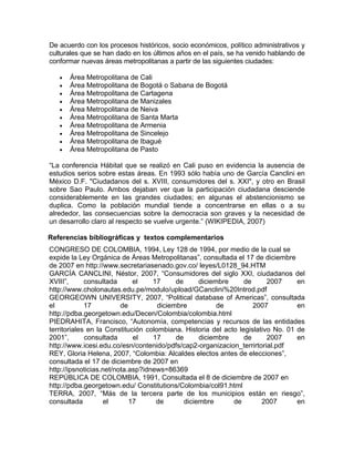 De acuerdo con los procesos históricos, socio económicos, político administrativos y
culturales que se han dado en los últimos años en el país, se ha venido hablando de
conformar nuevas áreas metropolitanas a partir de las siguientes ciudades:
• Área Metropolitana de Cali
• Área Metropolitana de Bogotá o Sabana de Bogotá
• Área Metropolitana de Cartagena
• Área Metropolitana de Manizales
• Área Metropolitana de Neiva
• Área Metropolitana de Santa Marta
• Área Metropolitana de Armenia
• Área Metropolitana de Sincelejo
• Área Metropolitana de Ibagué
• Área Metropolitana de Pasto
“La conferencia Hábitat que se realizó en Cali puso en evidencia la ausencia de
estudios serios sobre estas áreas. En 1993 sólo había uno de García Canclini en
México D.F. "Ciudadanos del s. XVIII, consumidores del s. XXI", y otro en Brasil
sobre Sao Paulo. Ambos dejaban ver que la participación ciudadana desciende
considerablemente en las grandes ciudades; en algunas el abstencionismo se
duplica. Como la población mundial tiende a concentrarse en ellas o a su
alrededor, las consecuencias sobre la democracia son graves y la necesidad de
un desarrollo claro al respecto se vuelve urgente.” (WIKIPEDIA, 2007)
Referencias bibliográficas y textos complementarios
CONGRESO DE COLOMBIA, 1994, Ley 128 de 1994, por medio de la cual se
expide la Ley Orgánica de Áreas Metropolitanas”, consultada el 17 de diciembre
de 2007 en http://www.secretariasenado.gov.co/ leyes/L0128_94.HTM
GARCÍA CANCLINI, Néstor, 2007, “Consumidores del siglo XXI, ciudadanos del
XVIII”, consultada el 17 de diciembre de 2007 en
http://www.cholonautas.edu.pe/modulo/upload/GCanclini%20Introd.pdf
GEORGEOWN UNIVERSITY, 2007, “Political database of Americas”, consultada
el 17 de diciembre de 2007 en
http://pdba.georgetown.edu/Decen/Colombia/colombia.html
PIEDRAHITA, Francisco, “Autonomía, competencias y recursos de las entidades
territoriales en la Constitución colombiana. Historia del acto legislativo No. 01 de
2001”, consultada el 17 de diciembre de 2007 en
http://www.icesi.edu.co/esn/contenido/pdfs/cap2-organizacion_terrirtorial.pdf
REY, Gloria Helena, 2007, “Colombia: Alcaldes electos antes de elecciones”,
consultada el 17 de diciembre de 2007 en
http://ipsnoticias.net/nota.asp?idnews=86369
REPÚBLICA DE COLOMBIA, 1991, Consultada el 8 de diciembre de 2007 en
http://pdba.georgetown.edu/ Constitutions/Colombia/col91.html
TERRA, 2007, “Más de la tercera parte de los municipios están en riesgo”,
consultada el 17 de diciembre de 2007 en
 