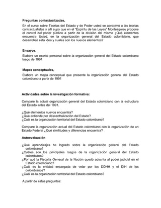 Preguntas contextualizadas,
En el curso sobre Teorías del Estado y de Poder usted se aproximó a las teorías
contractualistas y allí supo que en el “Espíritu de las Leyes” Montesquieu propone
el control del poder público a partir de la división del mismo ¿Qué elementos
encuentra Usted, en la organización general del Estado colombiano, que
desarrollen esta idea y cuales son los nuevos elementos?
Ensayos,
Elabore un escrito personal sobre la organización general del Estado colombiano
luego de 1991
Mapas conceptuales,
Elabore un mapa conceptual que presente la organización general del Estado
colombiano a partir de 1991
Actividades sobre la investigación formativa:
Compare la actual organización general del Estado colombiano con la estructura
del Estado antes del 1991.
¿Qué elementos nuevos encuentra?
¿Qué entiende por descentralización del Estado?
¿Cuál es la organización territorial del Estado colombiano?
Compare la organización actual del Estado colombiano con la organización de un
Estado Federal ¿Qué similitudes y diferencias encuentra?
Autoevaluación
¿Qué aprendizajes he logrado sobre la organización general del Estado
colombiano?
¿Cuáles son los principales rasgos de la organización general del Estado
colombiano?
¿Por qué la Fiscalía General de la Nación quedó adscrita al poder judicial en el
Estado colombiano?
¿Cuál es la entidad encargada de velar por los DDHH y el DIH de los
colombianos?
¿Cuál es la organización territorial del Estado colombiano?
A partir de estas preguntas:
 