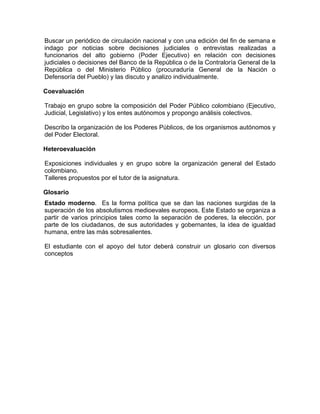 Buscar un periódico de circulación nacional y con una edición del fin de semana e
indago por noticias sobre decisiones judiciales o entrevistas realizadas a
funcionarios del alto gobierno (Poder Ejecutivo) en relación con decisiones
judiciales o decisiones del Banco de la República o de la Contraloría General de la
República o del Ministerio Público (procuraduría General de la Nación o
Defensoría del Pueblo) y las discuto y analizo individualmente.
Coevaluación
Trabajo en grupo sobre la composición del Poder Público colombiano (Ejecutivo,
Judicial, Legislativo) y los entes autónomos y propongo análisis colectivos.
Describo la organización de los Poderes Públicos, de los organismos autónomos y
del Poder Electoral.
Heteroevaluación
Exposiciones individuales y en grupo sobre la organización general del Estado
colombiano.
Talleres propuestos por el tutor de la asignatura.
Glosario
Estado moderno. Es la forma política que se dan las naciones surgidas de la
superación de los absolutismos medioevales europeos. Este Estado se organiza a
partir de varios principios tales como la separación de poderes, la elección, por
parte de los ciudadanos, de sus autoridades y gobernantes, la idea de igualdad
humana, entre las más sobresalientes.
El estudiante con el apoyo del tutor deberá construir un glosario con diversos
conceptos
 