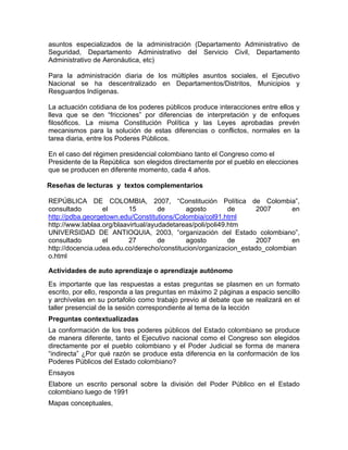 asuntos especializados de la administración (Departamento Administrativo de
Seguridad, Departamento Administrativo del Servicio Civil, Departamento
Administrativo de Aeronáutica, etc)
Para la administración diaria de los múltiples asuntos sociales, el Ejecutivo
Nacional se ha descentralizado en Departamentos/Distritos, Municipios y
Resguardos Indígenas.
La actuación cotidiana de los poderes públicos produce interacciones entre ellos y
lleva que se den “fricciones” por diferencias de interpretación y de enfoques
filosóficos. La misma Constitución Política y las Leyes aprobadas prevén
mecanismos para la solución de estas diferencias o conflictos, normales en la
tarea diaria, entre los Poderes Públicos.
En el caso del régimen presidencial colombiano tanto el Congreso como el
Presidente de la República son elegidos directamente por el pueblo en elecciones
que se producen en diferente momento, cada 4 años.
Reseñas de lecturas y textos complementarios
REPÚBLICA DE COLOMBIA, 2007, “Constitución Política de Colombia”,
consultado el 15 de agosto de 2007 en
http://pdba.georgetown.edu/Constitutions/Colombia/col91.html
http://www.lablaa.org/blaavirtual/ayudadetareas/poli/poli49.htm
UNIVERSIDAD DE ANTIOQUIA, 2003, “organización del Estado colombiano”,
consultado el 27 de agosto de 2007 en
http://docencia.udea.edu.co/derecho/constitucion/organizacion_estado_colombian
o.html
Actividades de auto aprendizaje o aprendizaje autónomo
Es importante que las respuestas a estas preguntas se plasmen en un formato
escrito, por ello, responda a las preguntas en máximo 2 páginas a espacio sencillo
y archívelas en su portafolio como trabajo previo al debate que se realizará en el
taller presencial de la sesión correspondiente al tema de la lección
Preguntas contextualizadas
La conformación de los tres poderes públicos del Estado colombiano se produce
de manera diferente, tanto el Ejecutivo nacional como el Congreso son elegidos
directamente por el pueblo colombiano y el Poder Judicial se forma de manera
“indirecta” ¿Por qué razón se produce esta diferencia en la conformación de los
Poderes Públicos del Estado colombiano?
Ensayos
Elabore un escrito personal sobre la división del Poder Público en el Estado
colombiano luego de 1991
Mapas conceptuales,
 