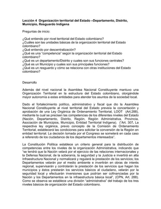 Lección 4 Organización territorial del Estado –Departamento, Distrito,
Municipio, Resguardo Indígena
Preguntas de inicio:
¿Qué entiendo por nivel territorial del Estado colombiano?
¿Cuáles son las unidades básicas de la organización territorial del Estado
colombiano?
¿Qué entiendo por descentralización?
¿Qué es una “competencia” según la organización territorial del Estado
colombiano?
¿Qué es un departamento/Distrito y cuales son sus funciones centrales?
¿Qué es un Municipio y cuales son sus principales funciones?
¿Qué es un resguardo y cómo se relaciona con otras instituciones del Estado
colombiano?
Desarrollo
Además del nivel nacional la Asamblea Nacional Constituyente mantuvo una
Organización Territorial en la estructura del Estado colombiano, otorgándole
mayor autonomía a estas entidades para atender los asuntos de la sociedad local.
Dado el fortalecimiento político, administrativo y fiscal que dio la Asamblea
Nacional Constituyente al nivel territorial del Estado preveía la concertación y
aprobación de una Ley Orgánica de Ordenamiento Territorial, LOOT (Art.288),
mediante la cual se precisen las competencias de los diferentes niveles del Estado
(Nación, Departamento, Distrito, Región, Región Administrativa, Provincia,
Asociación de Municipios, Municipio, Entidad Territorial Indígena). (“Art. 307. La
respectiva ley orgánica, previo concepto de la Comisión de Ordenamiento
Territorial, establecerá las condiciones para solicitar la conversión de la Región en
entidad territorial. La decisión tomada por el Congreso se someterá en cada caso
a referendo de los ciudadanos de los departamentos interesados”.
La Constitución Política establece un criterio general para la distribución de
competencias entre los niveles de la organización Administrativa, indicando que
“se tendrá que la Nación velará por el ejercicio de las relaciones internacionales y
la Defensa Nacional, de la soberanía, la seguridad y la Justicia e invertirá en alta
Infraestructura Nacional y normalizará y regulará la prestación de los servicios; los
Departamentos velarán por el medio ambiente e invertirán en obras de interés
regional, supervisarán y controlarán la prestación de los servicios que hagan los
municipios y éstos prestarán los servicios básicos al ciudadano, velarán por la
seguridad local y efectuarán inversiones que podrían ser cofinanciadas por la
Nación y los Departamentos en la infraestructura básica local”, (CPN, Art. 288).
Como se observa se establece una división “administrativa” del trabajo de los tres
niveles básicos de organización del Estado colombiano.
 