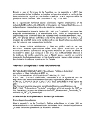 Debido a que el Congreso de la República no ha expedido la LOOT, las
competencias de las entidades territoriales se han determinado a través de las
leyes estatutarias, orgánicas y ordinarias expedidas para la reglamentación de
principios constitucionales. Debe consultarse la Ley 715 de 2001.
En la organización territorial estatal colombiana vigente encontramos en la
actualidad al Departamento, el Distrito, el Municipio y los Resguardos Indígenas. A
estas entidades nos dedicaremos en las siguientes lecciones.
Los Departamentos tienen la facultad (Art. 306) por Constitución para crear las
Regiones Administrativas y de Planificación, RAP, previo el cumplimiento de
algunos requisitos y convertir estas en regiones como entidades territoriales, RET,
(Art. 307) previos trámites definidos en la misma constitución y en la LOOT. La
creación de una RET tiene como condición el que se disuelva los departamentos
que dan origen a esta nueva entidad territorial.
En el debate político, administrativo y financiero público nacional, se han
escuchado diversas apreciaciones sobre estas figuras autorizadas por la
Constitución Política colombiana. El argumento financiero en contra se refiere a
los excesivos costos que tiene para el país crear más institucionalidad adicional a
la existente. Se contra argumenta que la Nación puede suprimir un número
importante de oficinas nacionales en los departamentos y ceder estas unidades a
los niveles territoriales de organización del Estado.
Referencias bibliográficas y textos complementarios
REPÚBLICA DE COLOMBIA, 2007, “Constitución Política de Colombia”,
consultado el 15 de diciembre de 2007 en
http://pdba.georgetown.edu/Constitutions/Colombia/col91.html
ICESI, 1997, “El Estado colombiano”, consultado el 25 de agosto de 2007 en
http://www.icesi.edu.co/esn/contenido/pdfs/cap2-organizacion_terrirtorial.pdf
CONSEJO SUPERIOR DE LA JUDICATURA, 2002, consultado el 30 de agosto de
2007 en
http://www.ramajudicial.gov.co/csj_portal/jsp/publicaciones/publicaciones.jsp
DNP, 2003, “Ordenamiento Territorial”, consultado el 30 de agosto de 2007 en
http://www.dnp.gov.co/archivos/documentos/DDTS_Ordenamiento_Desarrollo_Ter
ritorial/3c11_PPT_OT_General.pdf
Actividades de auto aprendizaje o aprendizaje autónomo
Preguntas contextualizadas
Con la expedición de la Constitución Política colombiana en el año 1991 se
estableció la autonomía de las entidades territoriales dentro de ciertos parámetros
¿Cuáles son dichos parámetros de autonomía territorial?
 