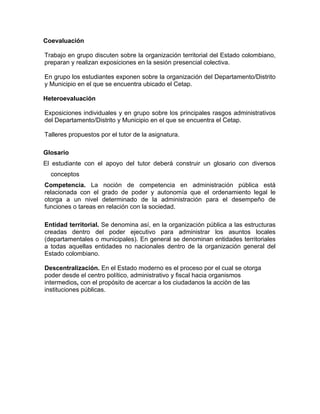 Coevaluación
Trabajo en grupo discuten sobre la organización territorial del Estado colombiano,
preparan y realizan exposiciones en la sesión presencial colectiva.
En grupo los estudiantes exponen sobre la organización del Departamento/Distrito
y Municipio en el que se encuentra ubicado el Cetap.
Heteroevaluación
Exposiciones individuales y en grupo sobre los principales rasgos administrativos
del Departamento/Distrito y Municipio en el que se encuentra el Cetap.
Talleres propuestos por el tutor de la asignatura.
Glosario
El estudiante con el apoyo del tutor deberá construir un glosario con diversos
conceptos
Competencia. La noción de competencia en administración pública está
relacionada con el grado de poder y autonomía que el ordenamiento legal le
otorga a un nivel determinado de la administración para el desempeño de
funciones o tareas en relación con la sociedad.
Entidad territorial. Se denomina así, en la organización pública a las estructuras
creadas dentro del poder ejecutivo para administrar los asuntos locales
(departamentales o municipales). En general se denominan entidades territoriales
a todas aquellas entidades no nacionales dentro de la organización general del
Estado colombiano.
Descentralización. En el Estado moderno es el proceso por el cual se otorga
poder desde el centro político, administrativo y fiscal hacia organismos
intermedios, con el propósito de acercar a los ciudadanos la acciòn de las
instituciones públicas.
 