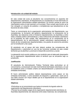 Introducción a la unidad del módulo
En esta unidad del curso el estudiante nos concentraremos en aspectos del
Departamento colombiano. El Departamento es considerado el nivel intermedio en
la organización administrativa estatal colombiana. Su función central es servir de
intermediario entre el nivel nacional y el municipio. Para cumplir esta función se le
han otorgado un conjunto de poderes o competencias que estudiaremos en las
lecciones de esta unidad.
Tener un conocimiento de la organización administrativa del Departamento, sus
competencias, la formación del gobierno departamental, la composición de la
Asamblea, las relaciones entre el Gobierno departamental y la Asamblea y entre
estas unidades político administrativas y otras instituciones del Estado colombiano
es el propósito de esta unidad. Nos adentraremos en la comprensión de la
descentralización de la administración estatal colombiana operacionalizada a
través de las competencias departamentales y los grados de autonomía previstos
por la Constitución y las Leyes.
El estudiante con el apoyo del tutor deberá analizar las competencias del
Departamento y adentrarse en una de las funciones centrales de esta unidad
territorial que es planificar y promover el desarrollo económico y social.
La planeación de la acción pública es una condición para el adecuado desempeño
de la organización departamental sobre el territorio que se encuentra bajo su
jurisdicción.
Justificación
El estudiante de Administración Pública Territorial debe profundizar en el
conocimiento y comprensión de este nivel territorial del Estado colombiano, el cual
se estableció como un Estado unitario con descentralización y autonomía de sus
entidades territoriales.
El futuro administrador público deberá desempeñarse como asesor en las
entidades territoriales, o como secretario de despacho o gobernador, razón por la
que debe conocer con mayor detalle qué es el departamento en la organización
estatal colombiana.
Objetivos
-Profundizar en el conocimiento que hasta el momento ha logrado sobre la
organización del Departamento colombiano.
-Precisar los principales rasgos de la organización departamental colombiana, la
Asamblea departamental, las relaciones entre estas instancias, las competencias
 
