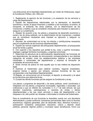 Las atribuciones de la Asamblea departamental, por medio de Ordenanzas, según
la Constitución Política, (Art. 300) son:
1. Reglamentar el ejercicio de las funciones y la prestación de los servicios a
cargo del Departamento.
2. Expedir las disposiciones relacionadas con la planeación, el desarrollo
económico y social, el apoyo financiero y crediticio a los municipios, el turismo, el
transporte, el ambiente, las obras públicas, con la determinación de las
inversiones y medida s que se consideren necesarias para impulsar su ejecución y
asegurar su cumplimiento.
3. Adoptar de acuerdo a ley, los planes y programas de desarrollo económico y
social y los de obras públicas, con la determinación de las inversiones y medidas
que se consideren necesarias para impulsar su ejecución y asegurar su
cumplimiento.
4. Decretar, de conformidad con la ley, los tributos y contribuciones necesarios
para el cumplimiento de las funciones departamentales.
5. Expedir las normas orgánicas del presupuesto departamental y el presupuesto
anual de rentas y gastos.
6. Con sujeción a los requisitos que señale la ley, crear y suprimir municipios,
segregar y agregar territorios municipales, y organizar provincias.
7. Determinar la estructura de la administración departamental, las funciones de
sus dependencias, las escalas de remuneración correspondientes a sus distintas
categorías de empleo; crear los establecimientos públicos y las empresas
industriales o comerciales del departamento y autorizar la formación de
sociedades de economía mixta.
8. Dictar normas de policía en todo aquello que no sea materia de disposición
legal.
9. Autorizar al Gobernador para celebrar contratos, negociar empréstitos,
enajenar bienes y ejercer, pro tempore, precisas funciones de las que
corresponden a las Asambleas Departamentales.
10.Regular, en concurrencia con el municipio, el deporte, la educación y la salud
en los términos que determine la ley.
11.Cumplir las demás funciones que les asignen la Constitución y la ley.
Los planes y programas de desarrollo y de obras públicas, serán coordinados e
integrados con los planes y programas municipales, regionales y nacionales. Las
ordenanzas a que se refieren los numerales 3, 5 y 7 de este artículo, las que
decreten inversiones, participaciones o cesiones de rentas y bienes
departamentales y las que creen servicios a cargo del departamento o los
traspasen a él, sólo podrán ser dictadas o reformadas a iniciativa del Gobernador.
Para el cumplimiento de sus funciones la Asamblea cuenta con una Secretaría
Administrativa y puede conformar comisiones permanentes tales como la Asuntos
económicos, negocios generales, plan de desarrollo; ética, derechos humanos y
participación ciudadana; presupuesto; educación, cultura y deporte; obras
públicas, personal; régimen político y municipal; salud, beneficencia. Como sus
 