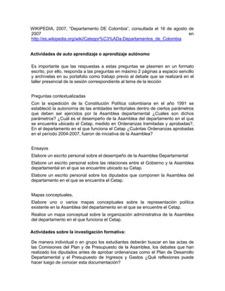 WIKIPEDIA, 2007, “Departamento DE Colombia”, consultada el 16 de agosto de
2007 en
http://es.wikipedia.org/wiki/Categor%C3%ADa:Departamentos_de_Colombia
Actividades de auto aprendizaje o aprendizaje autónomo
Es importante que las respuestas a estas preguntas se plasmen en un formato
escrito, por ello, responda a las preguntas en máximo 2 páginas a espacio sencillo
y archívelas en su portafolio como trabajo previo al debate que se realizará en el
taller presencial de la sesión correspondiente al tema de la lección
Preguntas contextualizadas
Con la expedición de la Constitución Política colombiana en el año 1991 se
estableció la autonomía de las entidades territoriales dentro de ciertos parámetros
que deben ser ejercidos por la Asamblea departamental ¿Cuáles son dichos
parámetros? ¿Cuál es el desempeño de la Asamblea del departamento en el que
se encuentra ubicado el Cetap, medido en Ordenanzas tramitadas y aprobadas?,
En el departamento en el que funciona el Cetap ¿Cuántas Ordenanzas aprobadas
en el período 2004-2007, fueron de iniciativa de la Asamblea?
Ensayos
Elabore un escrito personal sobre el desempeño de la Asamblea Departamental
Elabore un escrito personal sobre las relaciones entre el Gobierno y la Asamblea
departamental en el que se encuentre ubicado su Cetap.
Elabore un escrito personal sobre los diputados que componen la Asamblea del
departamento en el que se encuentra el Cetap.
Mapas conceptuales,
Elabore uno o varios mapas conceptuales sobre la representación política
existente en la Asamblea del departamento en el que se encuentre el Cetap.
Realice un mapa conceptual sobre la organización administrativa de la Asamblea
del departamento en el que funciona el Cetap.
Actividades sobre la investigación formativa:
De manera individual o en grupo los estudiantes deberán buscar en las actas de
las Comisiones del Plan y de Presupuesto de la Asamblea, los debates que han
realizado los diputados antes de aprobar ordenanzas como el Plan de Desarrollo
Departamental y el Presupuesto de Ingresos y Gastos ¿Qué reflexiones puede
hacer luego de conocer esta documentación?
 