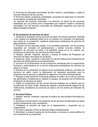 8. Financiar los tribunales seccionales de ética medica y odontológica y vigilar la
correcta utilización de los recursos.
9. Promover planes, programas, estrategias y proyectos en salud para su inclusión
en los planes y programas nacionales.
10. Ejecutar las acciones inherentes a la atención en salud de las personas
declaradas por vía judicial como inimputables por trastorno mental o inmadurez
psicológica, con los recursos nacionales de destinación específica que para tal
efecto transfiera la Nación.
B. De prestación de servicios de salud
1. Gestionar la prestación de los servicios de salud, de manera oportuna, eficiente
y con calidad a la población pobre en lo no cubierto con subsidios a la demanda,
que resida en su jurisdicción, mediante instituciones prestadoras de servicios de
salud públicas o privadas.
2. Financiar con los recursos propios, si lo considera pertinente, con los recursos
asignados por concepto de participaciones y demás recursos cedidos, la
prestación de servicios de salud a la población pobre en lo no cubierto con
subsidios a la demanda y los servicios de salud mental.
3. Adoptar, difundir, implantar, ejecutar y evaluar la Política de Prestación de
Servicios de Salud, formulada por la Nación.
4. Organizar, dirigir, coordinar y administrar la red de Instituciones Prestadoras de
Servicios de Salud públicas en el departamento.
5. Concurrir en la financiación de las inversiones necesarias para la organización
funcional y administrativa de la red de instituciones prestadoras de servicios de
salud a su cargo.
6. Efectuar en su jurisdicción el registro de los prestadores públicos y privados de
servicios de salud, recibir la declaración de requisitos esenciales para la
prestación de los servicios y adelantar la vigilancia y el control correspondiente.
7. Preparar el plan bienal de inversiones públicas en salud, en el cual se incluirán
las destinadas a infraestructura, dotación y equipos, de acuerdo con la Política de
Prestación de Servicios de Salud.
8. Vigilar el cumplimiento de las normas técnicas dictadas por la Nación para la
construcción de obras civiles, dotaciones básicas y mantenimiento integral de las
instituciones prestadoras de servicios de salud y de los centros de bienestar de
anciano.
C. De Salud Pública
1. Adoptar, difundir, implantar y ejecutar la política de salud pública formulada por
la Nación.
2. Garantizar la financiación y la prestación de los servicios de laboratorio de salud
pública directamente o por contratación.
3. Establecer la situación de salud en el departamento y propender por su
mejoramiento.
4. Formular y ejecutar el Plan de Atención Básica departamental.
5. Monitorear y evaluar la ejecución de los planes y acciones en salud pública de
los municipios de su jurisdicción.
 