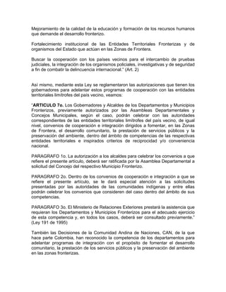 Mejoramiento de la calidad de la educación y formación de los recursos humanos
que demande el desarrollo fronterizo.
Fortalecimiento institucional de las Entidades Territoriales Fronterizas y de
organismos del Estado que actúan en las Zonas de Frontera.
Buscar la cooperación con los países vecinos para el intercambio de pruebas
judiciales, la integración de los organismos policiales, investigativas y de seguridad
a fin de combatir la delincuencia internacional.” (Art. 2)
Así mismo, mediante esta Ley se reglamentaron las autorizaciones que tienen los
gobernadores para adelantar estos programas de cooperación con las entidades
territoriales limítrofes del país vecino, veamos:
“ARTICULO 7o. Los Gobernadores y Alcaldes de los Departamentos y Municipios
Fronterizos, previamente autorizados por las Asambleas Departamentales y
Concejos Municipales, según el caso, podrán celebrar con las autoridades
correspondientes de las entidades territoriales limítrofes del país vecino, de igual
nivel, convenios de cooperación e integración dirigidos a fomentar, en las Zonas
de Frontera, el desarrollo comunitario, la prestación de servicios públicos y la
preservación del ambiente, dentro del ámbito de competencias de las respectivas
entidades territoriales e inspirados criterios de reciprocidad y/o conveniencia
nacional.
PARAGRAFO 1o. La autorización a los alcaldes para celebrar los convenios a que
refiere el presente artículo, deberá ser ratificada por la Asamblea Departamental a
solicitud del Concejo del respectivo Municipio Fronterizo.
PARAGRAFO 2o. Dentro de los convenios de cooperación e integración a que se
refiere el presente artículo, se le dará especial atención a las solicitudes
presentadas por las autoridades de las comunidades indígenas y entre ellas
podrán celebrar los convenios que consideren del caso dentro del ámbito de sus
competencias.
PARAGRAFO 3o. El Ministerio de Relaciones Exteriores prestará la asistencia que
requieran los Departamentos y Municipios Fronterizos para el adecuado ejercicio
de esta competencia y, en todos los casos, deberá ser consultado previamente.”
(Ley 191 de 1995)
También las Decisiones de la Comunidad Andina de Naciones, CAN, de la que
hace parte Colombia, han reconocido la competencia de los departamentos para
adelantar programas de integración con el propósito de fomentar el desarrollo
comunitario, la prestación de los servicios públicos y la preservación del ambiente
en las zonas fronterizas.
 