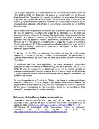 Con el objeto de garantizar la participación de los ciudadanos en la formulación del
Plan departamental de desarrollo, se previó la conformación de un Consejo
Departamental de Planeación con carácter consultivo y para que sirva de foro para
el proceso de formulación. Este Consejo Departamental está conformado por
voceros y representantes de sectores diferentes de la actividad económica, de las
organizaciones sociales, ambientales y comunitarias presentes en el territorio
departamental.
Este Consejo debe expresarse en relación con el contenido general del proyecto
de Plan de Desarrollo departamental, antes de su aprobación por la Asamblea
departamental. Así mismo, el Consejo de Planeación debe hacer un seguimiento y
evaluación a la ejecución del Plan de Desarrollo, mediante estudios y reuniones
generales con los sectores sociales, económicos, ambientales y comunitarios.
También se prevé la creación de mecanismos técnicos de evaluación cuantitativa
de ejecución del plan. El Gobierno departamental debe estudiar las observaciones
que realice el Consejo, antes de la presentación del proyecto de Plan ante la
Asamblea departamental.
En la Ley 152 de 1994 se establecen las directrices para la conformación,
renovación y actuación de los consejos departamentales de planeación. El
Consejo departamental de planeación es parte del Sistema Sistema Nacional de
Planeación.
El contenido del Plan está organizado en parte estratégica (diagnóstico
institucional y socioeconómico departamental) y plan de inversiones (Art. 343, 344,
CPN). El plan de inversiones se desagrega, a su vez, en planes anuales de
inversión departamental, con asignación de los recursos propios y transferidos por
la Nación según el Sistema General de Participaciones y Regalías, en el caso que
existan estas últimas.
De acuerdo con la misma Constitución Política colombiana, la nación puede hacer
evaluación de la acción pública y la ejecución del plan departamental de cualquier
departamento. El departamento, a su vez, está facultado para evaluar la ejecución
de los planes municipales de los municipios dentro de su jurisdicción. Esta
evaluación se puede hace de manera selectiva.
Referencias bibliográficas y textos complementarios
CONGRESO DE LA REPÚBLICA, 1994, “Ley 152 de 1994. por la cual se
establece la Ley Orgánica del plan nacional de desarrollo”, consultada el 20 de
agosto de 2007 en http://www.secretariasenado.gov.co/leyes/L0152_94.HTM
REPÚBLICA DE COLOMBIA, 2007, “Constitución Política de Colombia”,
consultado el 15 de agosto de 2007 en
http://pdba.georgetown.edu/Constitutions/Colombia/col91.html
 