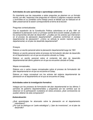 Actividades de auto aprendizaje o aprendizaje autónomo
Es importante que las respuestas a estas preguntas se plasmen en un formato
escrito, por ello, responda a las preguntas en máximo 2 páginas a espacio sencillo
y archívelas en su portafolio como trabajo previo al debate que se realizará en el
taller presencial de la sesión correspondiente al tema de la lección
Preguntas contextualizadas
Con la expedición de la Constitución Política colombiana en el año 1991 se
estableció la planeación como un principio central de la acción estatal ¿Cuáles son
los componentes del plan de desarrollo?, ¿Cuáles son los actores que intervienen
en el proceso de planeación departamental?, ¿Quiénes conforman el consejo
departamental de planeación?, ¿Cómo se articula la acción nacional con la
departamental, en el plan de desarrollo departamental?
Ensayos
Elabore un escrito personal sobre la planeación departamental luego de 1991
Elabore un escrito personal sobre el proceso de formulación del plan de desarrollo
en el Departamento o en el que se encuentre ubicado su Cetap.
Elabore un escrito personal sobre el contenido del plan de desarrollo
departamental del último gobierno en el que se encuentre ubicado el Cetap.
Mapas conceptuales,
Elabore uno o varios mapas conceptuales sobre el proceso de formulación del
plan departamental en el que se encuentre el Cetap.
Elabore un mapa conceptual con los actores del sistema departamental de
planeación en el departamento en el que se encuentre el Cetap.
Actividades sobre la investigación formativa:
Indague por los procesos de formulación del plan departamental en los últimos 3
períodos de gobierno departamentales y pregúntese por los cambios que se
observan en la participación ciudadana en estos procesos ¿Qué conclusiones se
pueden obtener de esta comparación?
Autoevaluación
¿Qué aprendizajes he alcanzado sobre la planeación en el departamento
colombiano?
¿Por qué se distingue en “parte estratégica” y “plan de inversiones”, en el plan de
desarrollo?
 