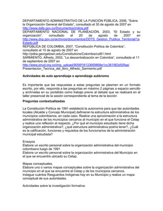 DEPARTAMENTO ADMINISTRATIVO DE LA FUNCIÓN PÚBLICA, 2006, “Sobre
la Organización General del Estado”, consultado el 30 de agosto de 2007 en
http://www.dafp.gov.co/Documentos/indice.pdf
DEPARTAMENTO NACIONAL DE PLANEACIÓN, 2003, “El Estado y su
organización”, consultado el 20 de agosto de 2007 en
http://www.dnp.gov.co/archivos/documentos/DDTS_Gestion_Publica_Territorial/1a
Estado.pdf
REPÚBLICA DE COLOMBIA, 2007, “Constitución Política de Colombia”,
consultado el 15 de agosto de 2007 en
http://pdba.georgetown.edu/Constitutions/Colombia/col91.html
SARMIENTO, Alfredo, 2002, “La descentralización en Colombia”, consultada el 11
de septiembre de 2007 en
http://www.pnud.org.co/img_upload/9056f18133669868e1cc381983d50faa/
Presentacion_Tecnica_del_libro_Alfredo_Sarmiento.pdf
Actividades de auto aprendizaje o aprendizaje autónomo
Es importante que las respuestas a estas preguntas se plasmen en un formato
escrito, por ello, responda a las preguntas en máximo 2 páginas a espacio sencillo
y archívelas en su portafolio como trabajo previo al debate que se realizará en el
taller presencial de la sesión correspondiente al tema de la lección
Preguntas contextualizadas
La Constitución Política de 1991 estableció la autonomía para que las autoridades
locales (Alcalde y Concejo Municipal) definieran la estructura administrativa de los
municipios colombianos, en cada caso. Realice una aproximación a la estructura
administrativa de los municipios cercanos al municipio en el que funciona el Cetap
y realice una reflexión al respecto. ¿Por qué el municipio estudiado tiene dicha
organización administrativa?, ¿qué estructura administrativa podría tener?, ¿Cuál
es la calificación, funciones y requisitos de los funcionarios de la administración
municipal estudiada?
Ensayos
Elabore un escrito personal sobre la organización administrativa del municipio
colombiano luego de 1991
Elabore un escrito personal sobre la organización administrativa del Municipio en
el que se encuentre ubicado su Cetap.
Mapas conceptuales,
Elabore uno o varios mapas conceptuales sobre la organización administrativa del
municipio en el que se encuentre el Cetap y de los municipios cercanos.
Indague cuántos Resguardos Indígenas hay en su Municipio y realice un mapa
conceptual de sus autoridades.
Actividades sobre la investigación formativa:
 