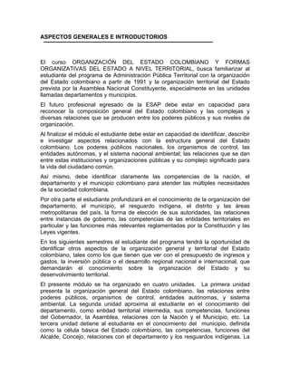 ASPECTOS GENERALES E INTRODUCTORIOS
El curso ORGANIZACIÓN DEL ESTADO COLOMBIANO Y FORMAS
ORGANIZATIVAS DEL ESTADO A NIVEL TERRITORIAL, busca familiarizar al
estudiante del programa de Administración Pública Territorial con la organización
del Estado colombiano a partir de 1991 y la organización territorial del Estado
prevista por la Asamblea Nacional Constituyente, especialmente en las unidades
amadas departamentos y municipios.
ll
El futuro profesional egresado de la ESAP debe estar en capacidad para
reconocer la composición general del Estado colombiano y las complejas y
diversas relaciones que se producen entre los poderes públicos y sus niveles de
rganización.
o
Al finalizar el módulo el estudiante debe estar en capacidad de identificar, describir
e investigar aspectos relacionados con la estructura general del Estado
colombiano. Los poderes públicos nacionales, los organismos de control, las
entidades autónomas, y el sistema nacional ambiental; las relaciones que se dan
entre estas instituciones y organizaciones públicas y su complejo significado para
vida del ciudadano común.
la
Así mismo, debe identificar claramente las competencias de la nación, el
departamento y el municipio colombiano para atender las múltiples necesidades
e la sociedad colombiana.
d
Por otra parte el estudiante profundizará en el conocimiento de la organización del
departamento, el municipio, el resguardo indígena, el distrito y las áreas
metropolitanas del país, la forma de elección de sus autoridades, las relaciones
entre instancias de gobierno, las competencias de las entidades territoriales en
particular y las funciones más relevantes reglamentadas por la Constitución y las
eyes vigentes.
L
En los siguientes semestres el estudiante del programa tendrá la oportunidad de
identificar otros aspectos de la organización general y territorial del Estado
colombiano, tales como los que tienen que ver con el presupuesto de ingresos y
gastos, la inversión pública o el desarrollo regional nacional e internacional, que
demandarán el conocimiento sobre la organización del Estado y su
esenvolvimiento territorial.
d
El presente módulo se ha organizado en cuatro unidades. La primera unidad
presenta la organización general del Estado colombiano, las relaciones entre
poderes públicos, organismos de control, entidades autónomas, y sistema
ambiental. La segunda unidad aproxima al estudiante en el conocimiento del
departamento, como entidad territorial intermedia, sus competencias, funciones
del Gobernador, la Asamblea, relaciones con la Nación y el Municipio, etc. La
tercera unidad detiene al estudiante en el conocimiento del municipio, definida
como la célula básica del Estado colombiano, las competencias, funciones del
Alcalde, Concejo, relaciones con el departamento y los resguardos indígenas. La
 