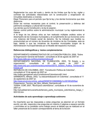 Reglamentar los usos del suelo y, dentro de los límites que fije la ley, vigilar y
controlar las actividades relacionadas con la construcción y enajenación de
inmuebles destinados a vivienda.
Elegir Personero para el período que fije la ley y los demás funcionarios que ésta
determine.
Dictar las normas necesarias para el control, la preservación y defensa del
patrimonio ecológico y cultural del municipio.
Las demás que la Constitución y la ley le asignen.
Ejercer control político sobre la administración municipal. La ley reglamentará la
materia
A lo largo de los últimos años se han realizado múltiples análisis sobre el
desempeño de los Concejos municipales y el cumplimiento de sus funciones como
una instancia del Estado social de derecho. Se ha indicado que medida su
productividad por el número de Acuerdos de iniciativa de los Concejales, esta es
baja, debido a que las iniciativas de Acuerdos municipales surgen de la
Administración municipal liderada por el Alcalde del respectivo municipio.
Referencias bibliográficas y textos complementarios
DEPARTAMENTO ADMINISTRATIVO DE LA FUNCIÓN PÚBLICA, 2006, “Sobre
la Organización General del Estado”, consultado el 30 de agosto de 2007 en
http://www.dafp.gov.co/Documentos/indice.pdf
DEPARTAMENTO NACIONAL DE PLANEACIÓN, 2003, “El Estado y su
organización”, consultado el 20 de agosto de 2007 en
http://www.dnp.gov.co/archivos/documentos/DDTS_Gestion_Publica_Territorial/1a
Estado.pdf
REPÚBLICA DE COLOMBIA, 2007, “Constitución Política de Colombia”,
consultado el 15 de agosto de 2007 en
http://pdba.georgetown.edu/Constitutions/Colombia/col91.html
SARMIENTO, Alfredo, 2002, “La descentralización en Colombia”, consultada el 11
de septiembre de 2007 en
http://www.pnud.org.co/img_upload/9056f18133669868e1cc381983d50faa/
Presentacion_Tecnica_del_libro_Alfredo_Sarmiento.pdf
TERRA. COM, 2007, “Municípios colombianos”, consultada el 16 de noviembre de
2007 en
http://actualidad.terra.es/articulo/tercera_parte_municipios_colombianos_riesgo_1
953135.htm
Actividades de auto aprendizaje o aprendizaje autónomo
Es importante que las respuestas a estas preguntas se plasmen en un formato
escrito, por ello, responda a las preguntas en máximo 2 páginas a espacio sencillo
y archívelas en su portafolio como trabajo previo al debate que se realizará en el
taller presencial de la sesión correspondiente al tema de la lección
 