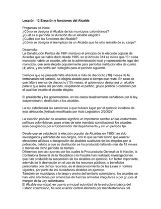 Lección 13 Elección y funciones del Alcalde
Preguntas de inicio:
¿Cómo se designa al Alcalde de los municipios colombianos?
¿Cuál es el período de duración de un Alcalde elegido?
¿Cuáles son las funciones del Alcalde?
¿Cómo se designa el reemplazo de un Alcalde que ha sido retirado de su cargo?
Desarrollo:
La Constitución Política de 1991 mantuvo el principio de la elección popular de
Alcaldes que se había dado desde 1985, en el Artículo 314 se indica que “En cada
municipio habrá un alcalde, jefe de la administración local y representante legal del
municipio, que será elegido popularmente para períodos institucionales de cuatro
(4) años, y no podrá ser reelegido para el período siguiente.
Siempre que se presente falta absoluta a más de dieciocho (18) meses de la
terminación del período, se elegirá alcalde para el tiempo que reste. En caso de
que faltare menos de dieciocho (18) meses, el gobernador designará un alcalde
para lo que reste del período, respetando el partido, grupo político o coalición por
el cual fue inscrito el alcalde elegido.
El presidente y los gobernadores, en los casos taxativamente señalados por la ley,
suspenderán o destituirán a los alcaldes.
La ley establecerá las sanciones a que hubiere lugar por el ejercicio indebido de
esta atribución.(Artículo modificado por Acto Legislativo 2/2002)”
La elección popular de alcaldes significó un importante cambio en las costumbres
políticas colombianas, pues antes de este mandato constitucional los alcaldes
eran designados por el Gobernador del departamento y sin un período fijo.
Desde que se estableció la elección popular de Alcaldes en 1985 han sido
investigados y retirados de sus cargos, con lo que se han tenido que realizar
elecciones atípicas o designación de alcaldes sustitutos de los elegidos por la
población, debido a que su destitución se ha producido faltando más de 18 meses
o menos de dicho período de tiempo.
Diferentes son las razones por las cuales la Procuraduría General de la Nación, la
Contraloría General de la República o la Fiscalía han realizado investigaciones
que han producido la suspensión de los alcaldes en ejercicio. Un factor importante,
además de la desviación en el uso de los recursos públicos, o beneficios
personales con dichos recursos, es el desconocimiento de las Leyes y normas
vigentes, por parte de los ciudadanos alcaldes en ejercicio.
También en municipios a lo largo y ancho del territorio colombiano, los alcaldes se
han visto afectados por amenazas de fuerzas armadas irregulares o por grupos al
margen de la Ley colombiana.
El Alcalde municipal, en cuanto principal autoridad de la estructura básica del
Estado colombiano, ha sido el actor central afectado por manifestaciones del
 