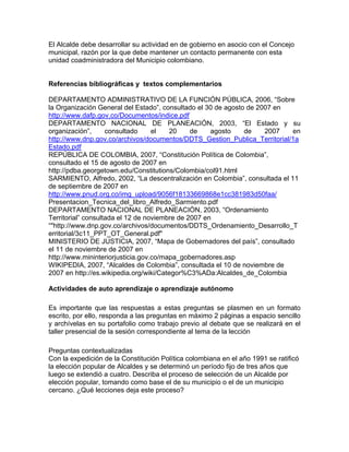 El Alcalde debe desarrollar su actividad en de gobierno en asocio con el Concejo
municipal, razón por la que debe mantener un contacto permanente con esta
unidad coadministradora del Municipio colombiano.
Referencias bibliográficas y textos complementarios
DEPARTAMENTO ADMINISTRATIVO DE LA FUNCIÓN PÚBLICA, 2006, “Sobre
la Organización General del Estado”, consultado el 30 de agosto de 2007 en
http://www.dafp.gov.co/Documentos/indice.pdf
DEPARTAMENTO NACIONAL DE PLANEACIÓN, 2003, “El Estado y su
organización”, consultado el 20 de agosto de 2007 en
http://www.dnp.gov.co/archivos/documentos/DDTS_Gestion_Publica_Territorial/1a
Estado.pdf
REPÚBLICA DE COLOMBIA, 2007, “Constitución Política de Colombia”,
consultado el 15 de agosto de 2007 en
http://pdba.georgetown.edu/Constitutions/Colombia/col91.html
SARMIENTO, Alfredo, 2002, “La descentralización en Colombia”, consultada el 11
de septiembre de 2007 en
http://www.pnud.org.co/img_upload/9056f18133669868e1cc381983d50faa/
Presentacion_Tecnica_del_libro_Alfredo_Sarmiento.pdf
DEPARTAMENTO NACIONAL DE PLANEACIÒN, 2003, “Ordenamiento
Territorial” consultada el 12 de noviembre de 2007 en
“"http://www.dnp.gov.co/archivos/documentos/DDTS_Ordenamiento_Desarrollo_T
erritorial/3c11_PPT_OT_General.pdf"
MINISTERIO DE JUSTICIA, 2007, “Mapa de Gobernadores del país”, consultado
el 11 de noviembre de 2007 en
http://www.mininteriorjusticia.gov.co/mapa_gobernadores.asp
WIKIPEDIA, 2007, “Alcaldes de Colombia”, consultada el 10 de noviembre de
2007 en http://es.wikipedia.org/wiki/Categor%C3%ADa:Alcaldes_de_Colombia
Actividades de auto aprendizaje o aprendizaje autónomo
Es importante que las respuestas a estas preguntas se plasmen en un formato
escrito, por ello, responda a las preguntas en máximo 2 páginas a espacio sencillo
y archívelas en su portafolio como trabajo previo al debate que se realizará en el
taller presencial de la sesión correspondiente al tema de la lección
Preguntas contextualizadas
Con la expedición de la Constitución Política colombiana en el año 1991 se ratificó
la elección popular de Alcaldes y se determinó un período fijo de tres años que
luego se extendió a cuatro. Describa el proceso de selección de un Alcalde por
elección popular, tomando como base el de su municipio o el de un municipio
cercano. ¿Qué lecciones deja este proceso?
 