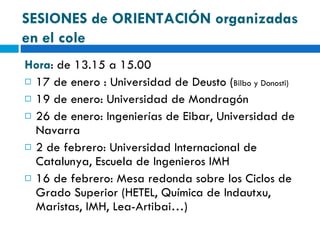 Hora : de 13.15 a 15.00 17 de enero : Universidad de Deusto ( Bilbo y Donosti)  19 de enero: Universidad de Mondragón 26 de enero: Ingenierías de Eibar, Universidad de Navarra 2 de febrero: Universidad Internacional de Catalunya, Escuela de Ingenieros IMH 16 de febrero: Mesa redonda sobre los Ciclos de Grado Superior (HETEL, Química de Indautxu, Maristas, IMH, Lea-Artibai…) SESIONES de ORIENTACIÓN organizadas en el cole 