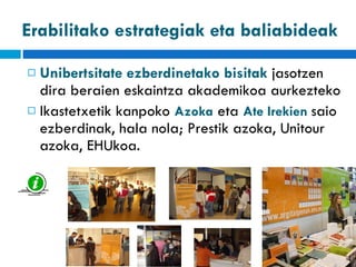 Unibertsitate ezberdinetako bisitak  jasotzen dira beraien eskaintza akademikoa aurkezteko Ikastetxetik kanpoko  Azoka  eta  Ate Irekien  saio ezberdinak, hala nola; Prestik azoka, Unitour azoka, EHUkoa. Erabilitako estrategiak eta baliabideak 