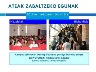 ATEAK ZABALTZEKO EGUNAK Hitzaldiak Bisitaldiak Campus bakoitzean Ikastegi bat baino gehiago ikusteko aukera IZEN-EMATEA: Ikastetxearen bitartez Euskaraz-Gaztelaniaz ; Goizez-Arratsaldez 2011ko martxoaren 14tik 18ra 