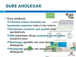 GURE AHOLKUAK Gure aholkuak:  Tutoretza orduan landutako eta  banatutako materiala  irakurri eta aztertu Ikastetxeko orientazio saio guztiak  ondo aprobetxatu EHU  eskaintzen dituen  azoketara eta ate irekien  saioetara joan Batxilergoa  gainditu eta nota lortzen ahalegindu  Hautaproba  gainditu eta nota lortzen ahalegindu 