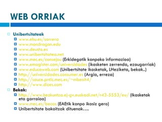 WEB ORRIAK Unibertsitateak www.ehu.es/sarrera   www.mondragon.edu   www.deusto.es www.unibertsitatea.net www.mec.es/consejou  (Erkidegotik kanpoko informazioa) www.emagister.com/universidades   (ikasketen zerrenda, ezaugarriak) www.educaweb.com   (Unibertsitate ikasketak, LHeziketa, bekak..) http://universidades.consumer.es  (Argia, erreza) http://sauce.pntic.mec.es/~mbenit4/ http://www.dices.com Bekak:  http://www.hezkuntza.ej-gv.euskadi.net/r43-5553/eu/  (Ikasketak eta garraioa) www.mec.es/becas  (EAEtik kanpo ikasiz gero) Unibertsitate bakoitzak dituenak…. 