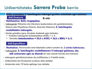 Unibertsitateko   Sarrera Proba  berria Aldi   Espezifikoa Aldi   Orokorra EAEn emandako 2. batxilergoko irakasgai guztien azterketak egin daitezke Bi aldi: -  Nahitaezkoa .  Balio mugagabea. -  Irakasgaiak : Hizkuntza eta Literatura ( euskarazkoa eta gaztelaniazkoa ), Historia edo Filosofiaren Historia, Atzerriko Hizkuntza,  2. batxilergoko  modalitateko irakasgaia. -  Horiek gaindituz gero, Graduko ikasketak egin daitezke  : ▪  Probako irakasgaien batezbestekoa (AOK) = ≥ 4  . ▪  Sartzeko  batezbestekoa =  (0,4 x AOK) + (0,6 x BBN) = ≥ 5. -  Hautazkoa.  Harrerarako nota hobetzeko aukera ematen du .  2 urteko baliotasuna. -  Irakasgaiak :  2. batxilergoko modalitatearen 4 irakasgai gehienez, eta, aldi orokorrean egin ez direnak  ( bi nota onenak hartuko dira kontuan ) -  Irakasgaia gainditutzat jotzen da, kalifikazioa ≥ 5 baldin bada  . -  Unibertsitate eta Graduaren arabera alda daiteke . -  Amaierako nota 10 baino gehiago izan daiteke . 